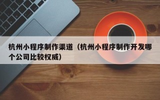 中国澳门杭州小程序制作渠道（杭州小程序制作开发哪个公司比较权威）